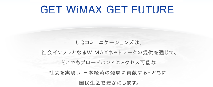 GET WiMAX GET FUTURE　UQコミュニケーションズは、社会インフラとなるWiMAXネットワークの提供を通じて、どこでもブロードバンドにアクセス可能な社会を実現し、日本経済の発展に貢献するとともに、国民生活を豊かにします。