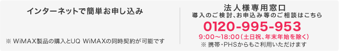 インターネットで簡単お申し込み※WiMAX製品の購入とUQ WiMAXの同時契約が可能です 電話で簡単お申し込み、お見積りのご相談0120-995-953（平日9:00～18:00）※携帯・PHSからもご利用いただけます