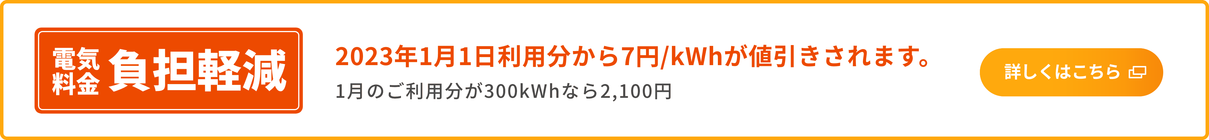 電気料金 負担軽減 2023年1月1日利用分から7円/kWhが値引きされます。1月のご利用分が300kWhなら2,100円 詳しくはこちら