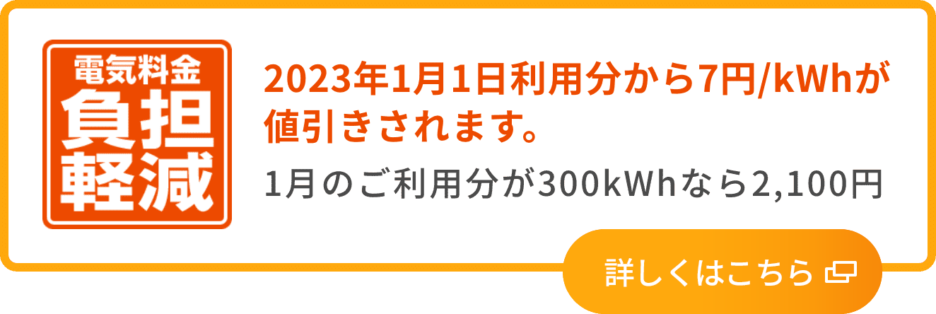電気料金 負担軽減 2023年1月1日利用分から7円/kWhが値引きされます。1月のご利用分が300kWhなら2,100円 詳しくはこちら