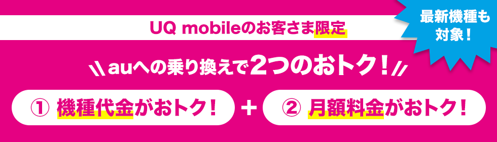 UQ mobileのお客さま限定 auへの乗り換えで2つのおトク！ ①機種代金がおトク！ + ②月額料金がおトク！ 最新機種も対象！