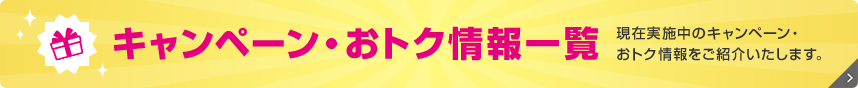 キャンペーン・おトク情報一覧 現在実施中のキャンペーン・おトク情報をご紹介いたします。