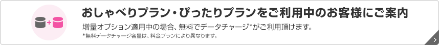 おしゃべりプラン・ぴったりプランをご利用中のお客様にご案内 増量オプション適用中の場合、無料でデータチャージ*がご利用頂けます。 *無料データチャージ容量は、料金プランにより異なります。