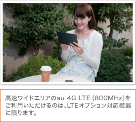 高速ワイドエリアのau 4G LTE（800MHz）をご利用いただけるのは、LTEオプション対応機器に限ります。