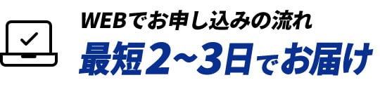 WEBでお申し込みの流れ 最短2~3日でお届け