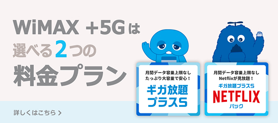 WiMAX +5Gは選べる2つの料金プラン 月間データ容量上限なしたっぷり大容量で安心！ギガ放題プラスS 月間データ容量上限なしNetflixが見放題！ギガ放題プラスS NETFLIXパック 詳しくはこちら