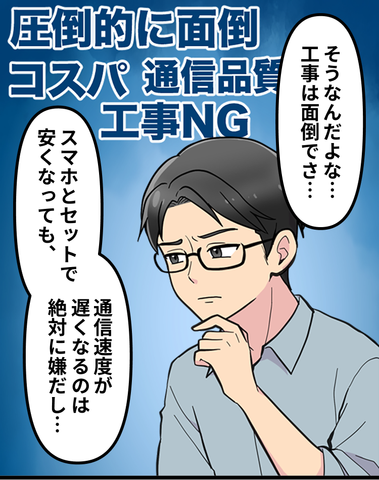 そうなんだよな…工事は面倒でさ…スマホとセットで安くなっても、通信速度が遅くなるのは絶対に嫌だし…