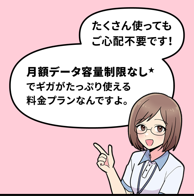たくさん使ってもご心配不要です！月額データ容量制限なし★でギガがたっぷり使える 料金プランなんですよ。