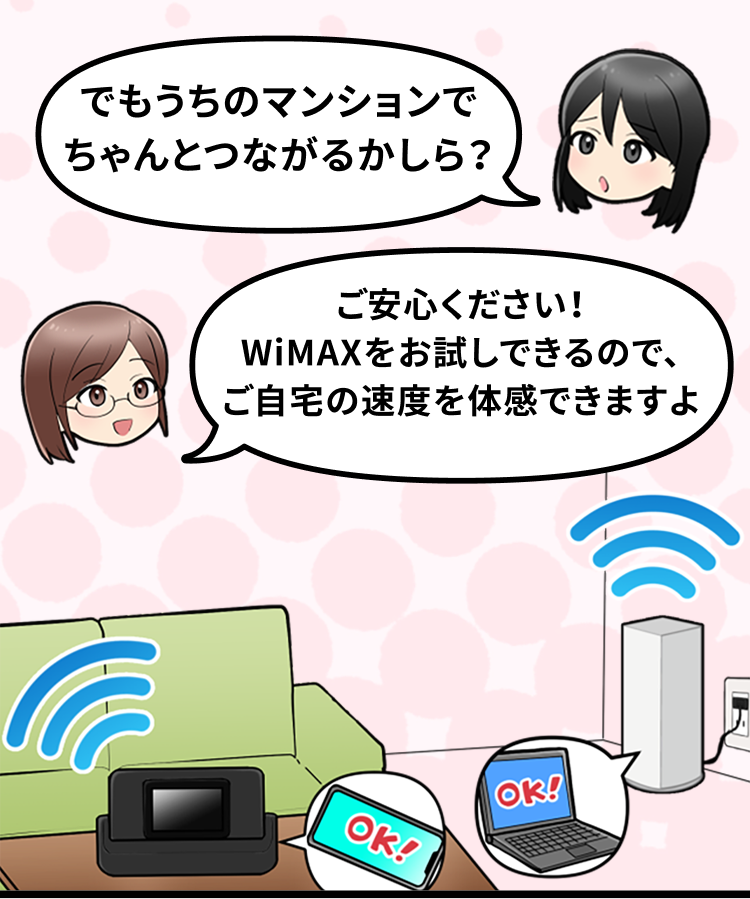 でもうちのマンションでちゃんとつながるかしら？ ご安心ください！WiMAXをお試しできるので、ご自宅の速度を体感できますよ