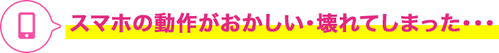 スマホの動作がおかしい・壊れてしまった・・・