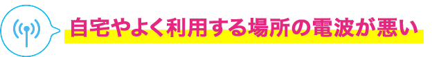 自宅やよく利用する場所の電波が悪い