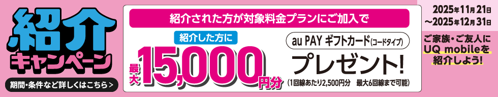 紹介キャンペーン 紹介された方が対象料金プランにご加入で紹介した方に最大15,000円分au PAY ギフトカード(コードタイプ)プレゼント!(1回線あたり2,500円分 最大6回線まで可能) 2025年11月21日~2025年12月31日 ご家族・ご友人にUQ mobileを紹介しよう! 期間・条件など詳しくはこちら