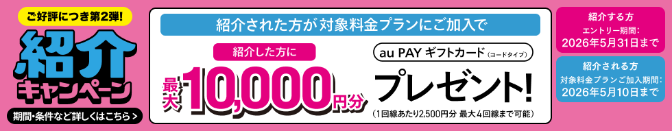 ご好評につき第2弾! 紹介キャンペーン 紹介された方が対象料金プランにご加入で紹介した方に最大10,000円分au PAY ギフトカード(コードタイプ)プレゼント!(1回線あたり2,500円分 最大4回線まで可能) 紹介する方 エントリー期間:2026年5月31日まで 紹介される方 対象料金プランご加入期間:2026年5月10日まで 期間・条件など詳しくはこちら
