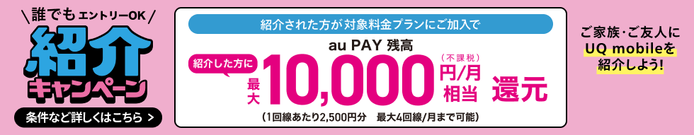 誰でもエントリーOK 紹介キャンペーン 紹介された方が対象料金プランにご加入で紹介した方にau PAY 残高最大10,000円/月(不課税)相当還元(1回線あたり2,500円分 最大4回線/月まで可能) ご家族・ご友人にUQ mobileを紹介しよう! 条件など詳しくはこちら