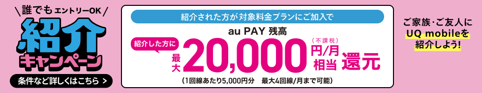 誰でもエントリーOK 紹介キャンペーン 紹介された方が対象料金プランにご加入で紹介した方にau PAY 残高最大20,000円/月(不課税)相当還元(1回線あたり5,000円分 最大4回線/月まで可能) ご家族・ご友人にUQ mobileを紹介しよう! 条件など詳しくはこちら