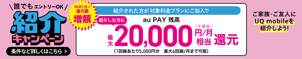 誰でもエントリーOK 紹介キャンペーン 10月1日〜還元額増額 紹介された方が対象料金プランにご加入で紹介した方にau PAY 残高最大20,000円/月(不課税)相当還元(1回線あたり5,000円分 最大4回線/月まで可能) ご家族・ご友人にUQ mobileを紹介しよう! 条件など詳しくはこちら