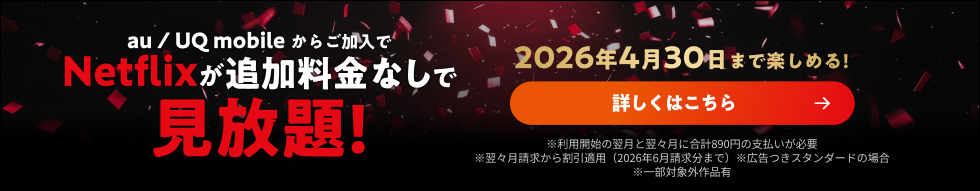 au / UQ mobileからご加入でNetflixが追加料金なしで見放題! 2026年4月30日まで楽しめる! 詳しくはこちら ※利用開始の翌月と翌々月に合計890円の支払いが必要 ※翌々月請求から割引適用(2026年6月請求分まで) ※広告つきスタンダードの場合 ※一部対象外作品有