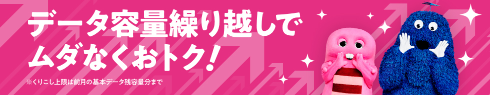 データ容量繰り越しでムダなくおトク！ ※くりこし上限は前月の基本データ残容量分まで