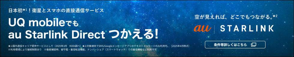 日本初★1！衛星とスマホの直接通信サービス UQ mobileでもau Starlink Directつかえる！ 空が見えれば、どこでもつながる。★2 au Starlink 条件等詳しくはこちら ★1：国内通信キャリア提供サービスとして（2025年3月 KDDI調べ） ★2：対象端末でSMS／Google メッセージアプリのテキストメッセージのみ利用可。（2025年4月時点） ※利用環境により接続制限あり ※衛星補足時、留守電・着信転送機能、ナンバーシェア（スマートウォッチ）での着信機能など利用不可