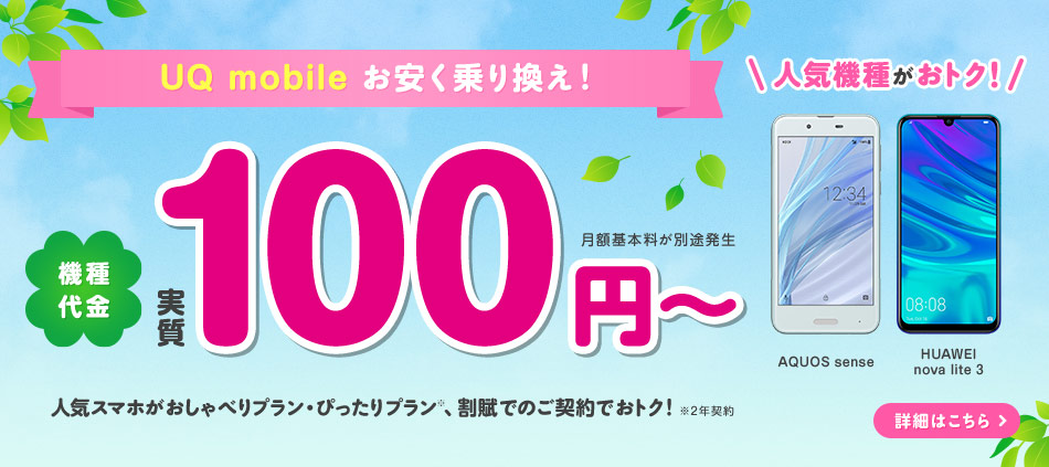 UQ mobile お安く乗り換え！ 機種代金実質100円～ 月額基本料が別途発生  人気スマホがおしゃべりプラン・ぴったりプラン※、割賦でのご契約でおトク！ 人気機種がおトク！ ※2年契約 AQUOS sense HUAWEI nova lite 3 詳細はこちら