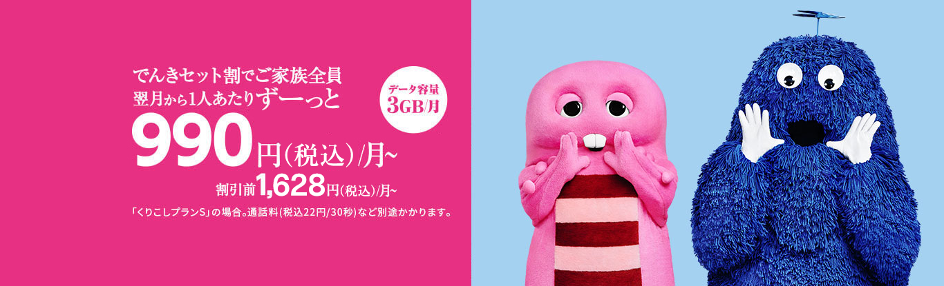 でんきセット割でご家族全員 翌月から1人あたりずーっと 990円(税込)/月〜 割引前1,628円(税込)/月〜 「くりこしプランS」の場合。通話料(税込22円/30秒)など別途かかります。