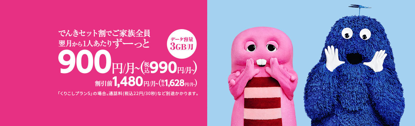 でんきセット割でご家族全員 翌月から1人あたりずーっと 900円/月〜(税込990円/月〜) 割引前1,480円/月〜(税込1,628円/月〜) 「くりこしプランS」の場合。通話料(税込22円/30秒)など別途かかります。