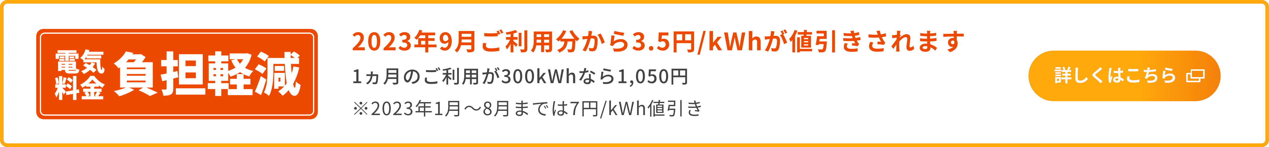 電気料金 負担軽減 2023年9月ご利用分から3.5円/kWhが値引きされます 1カ月のご利用が300kWhなら1,050円 ※2023年1月〜8月までは7円/kWh値引き 詳しくはこちら