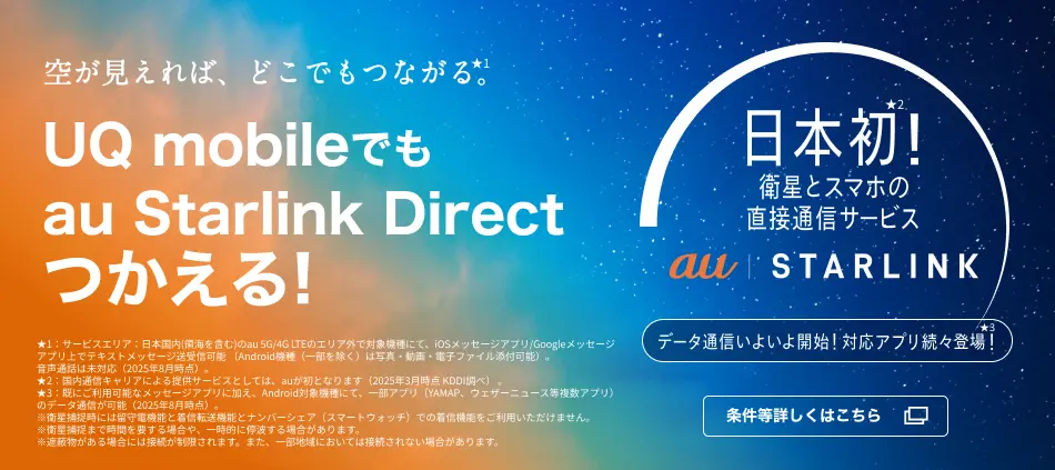 空が見えれば、どこでもつながる。★1 /UQ mobileでもau Starlink Direct つかえる！/日本初！★2衛星とスマホの直接通信サービス au Starlink(ロゴ)/データ通信いよいよ開始！対応アプリ続々登場！★3｜★1：サービスエリア：日本国内（領海を含む）のau 5G/4G LTEのエリア外で対応機種にて、iOSメッセージアプリ/Googleメッセージアプリ上でテキストメッセージ送受信可能（Android機種（一部を除く）は写真・動画・電子ファイル添付可能）。音声通話は未対応（2025年8月時点）。★2：国内通信キャリアによる提供サービスとしては、auが初となります。（2025年3月時点 KDDI調べ）★3：すでにご利用可能なメッセージアプリに加え、Android対象機種にて、一部アプリ（YAMAP、ウェザーニュース等複数アプリ）のデータ通信が可能（2025年8月時点）。　※衛星捕捉時には留守電機能と着信転送機能とナンバーシェア（スマートウォッチ）での着信機能をご利用いただけません。　※衛星捕捉まで時間を要する場合や、一時的に停波する場合があります。※遮蔽物がある場合には接続が制限されます。また、一部地域においては接続されない場合があります。
