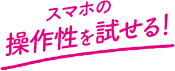 スマホの操作性を試せる！