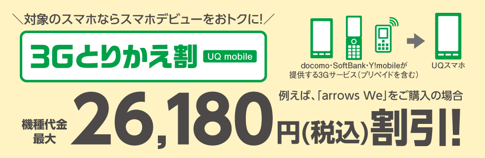 ＼対象のスマホならスマホデビューをおトクに！／ 3Gとりかえ割 UQ mobile 例えば、「arrows We」をご購入の場合 機種代金最大26,180円（税込）割引！