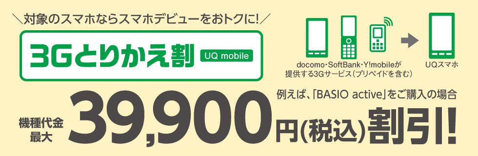 \対象のスマホならスマホデビューをおトクに!/ 3Gとりかえ割 UQ mobile 例えば、「BASIO active」をご購入の場合 機種代金最大39,900円(税込)割引!