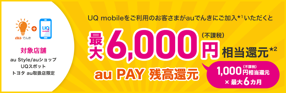 auでんき+UQ mobile 対象店舗 au Style/auショップ UQスポット トヨタ au取扱店限定 UQ mobileをご利用のお客さまがauでんきにご加入いただくと最大6,000円（不課税）相当還元 au PAY 残高還元 1,000円（不課税）相当還元×最大6カ月