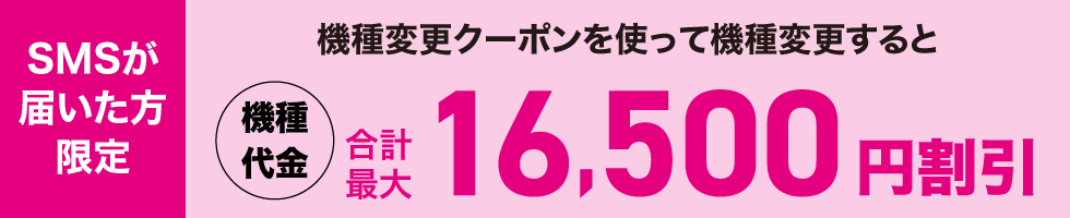 SMSが届いた方限定 機種変更クーポンを使って機種変更すると機種代金合計最大16,500円割引