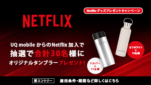 Netflix グッズプレゼントキャンペーン NETFLIX UQ mobileからのNetflix加入で抽選で合計30名様にオリジナルタンブラープレゼント！ 要エントリー 適用条件・期間など詳しくはこちら