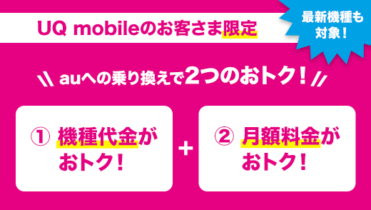 UQ mobileのお客さま限定 最新機種も対象！ auへの乗り換えで2つのおトク！ ①機種代金がおトク！+②月額料金がおトク！