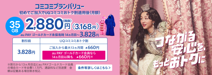 コミコミプランバリュー 初めてご加入でUQコミコミおトク割適用後（月額） 35GB 2,880円（税抜）（3,168円） au PAY ゴールドカード未保有時 14ヵ月目〜 3,828円 割引前3,828円 UQコミコミおトク割ご加入から最大13ヵ月間▲660円 au PAY ゴールドカード会員なら14ヵ月目以降も▲660円※ ※割引から13ヵ月目迄にau PAY ゴールドカード会員の場合カード年会費1.1万円、通話料など別途要 金額は記載ある場合除き税込 条件等詳しくはこちら