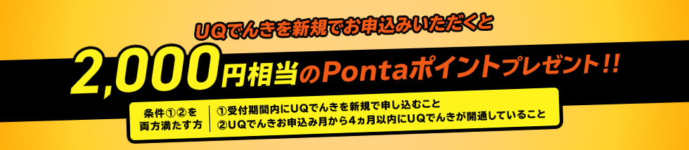 UQでんきを新規でお申込みいただくと2,000円相当のPontaポイントプレゼント!! 条件①②両方を満たす方 ①受付期間内にUQでんきを新規で申し込むこと②UQでんきお申込み月から4カ月以内にUQでんきが開通していること