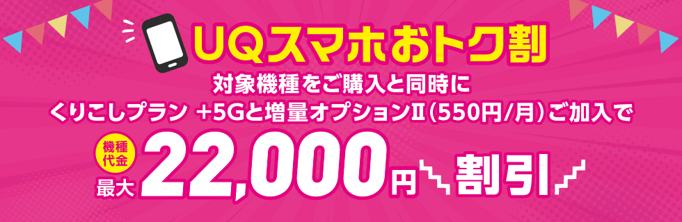 UQスマホおトク割 対象機種をご購入と同時にくりこしプラン +5Gと増量オプションⅡ（550円/月）ご加入で機種代金 最大22,000円割引