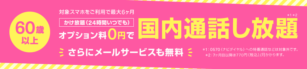 60歳以上 対象スマホをご利用で最大6ヶ月 かけ放題（24時間いつでも） オプション料0円で国内通話し放題*1*2 さらにメールサービスも無料 *1:0570（ナビダイヤル）への特番通話などは対象外です。 *2:7ヶ月目移行は770円（税込）/月かかります。