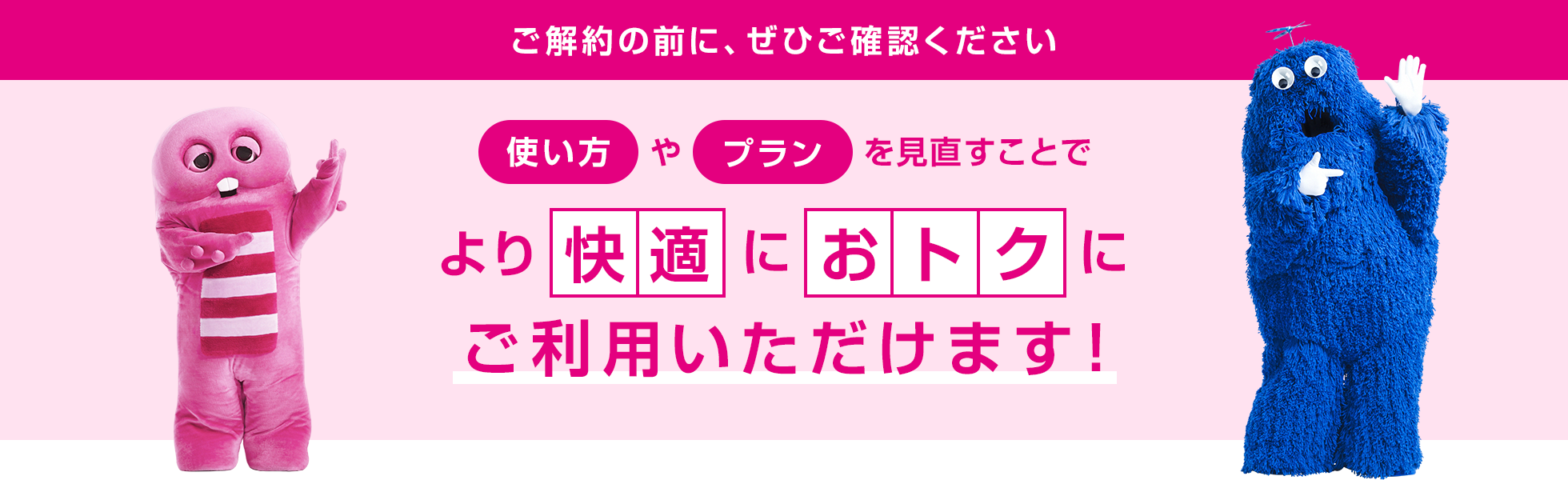 ご解約の前に、ぜひご確認ください 使い方やプランを見直すことでより快適によりおトクにご利用いただけます！