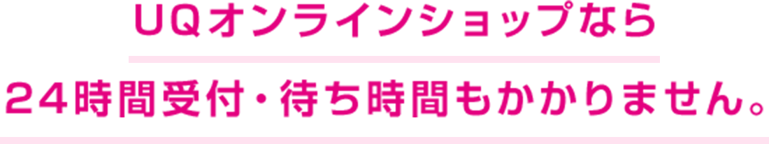 UQオンラインショップなら 24時間受付・待ち時間もかかりません。