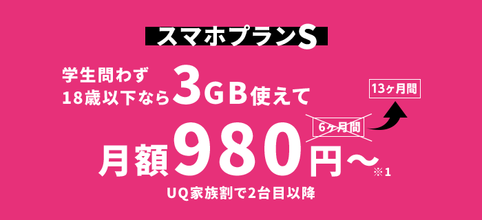 スマホプランS：〈学生問わず18歳以下なら〉3GB使えて月額980円～※1〈13ヶ月間／UQ家族割で2台目以降〉