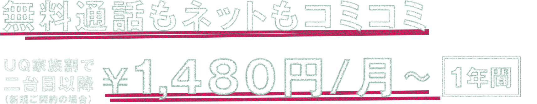 無料通話もネットもコミコミ UQ家族割で二台目以降（新規ご契約の場合） ￥1,480円/月～*1 1年間*2