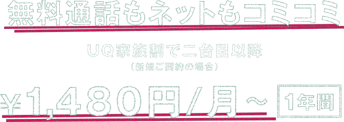 無料通話もネットもコミコミ UQ家族割で二台目以降（新規ご契約の場合） ￥1,480円/月～*1 1年間*2