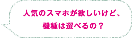 人気のスマホが欲しいけど、機種は選べるの？