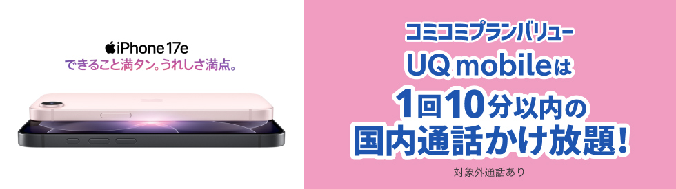 iPhone 17e できること満タン。うれしさ満点。 コミコミプランバリュー UQ mobileは1回10分以内国内通話かけ放題！ 対象外通話あり