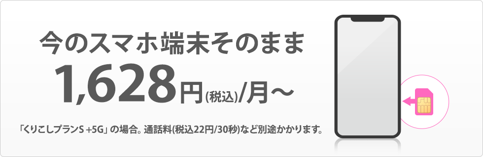 今のスマホ端末そのまま 1,480円/月~ 「くりこしプランS」の場合。通話料(税込22円/30秒)など別途かかります。