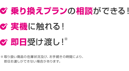 乗り換えプランの相談ができる! 実機に触れる! 即日受渡し!(※取り扱い商品の在庫状況及び、お手続きの時間により、即日お渡しができない場合があります。)