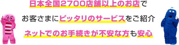 日本全土2,700店舗以上のお店でお客さまにピッタリのサービスをご紹介 ネットでのお手続きが不安な方も安心