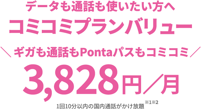 データも通話も使いたい方へ コミコミプランバリュー \ギガも通話もPontaパスもコミコミ/ 3,828円/月 1回10分以内の国内通話がかけ放題※1※2